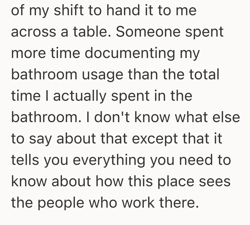 of my shift to hand it to me across a table. Someone spent more time documenting my bathroom usage than the total time I actually spent in the bathroom. I don't know what else to say about that except that it tells you everything you need to know about how this place sees the people who work there.