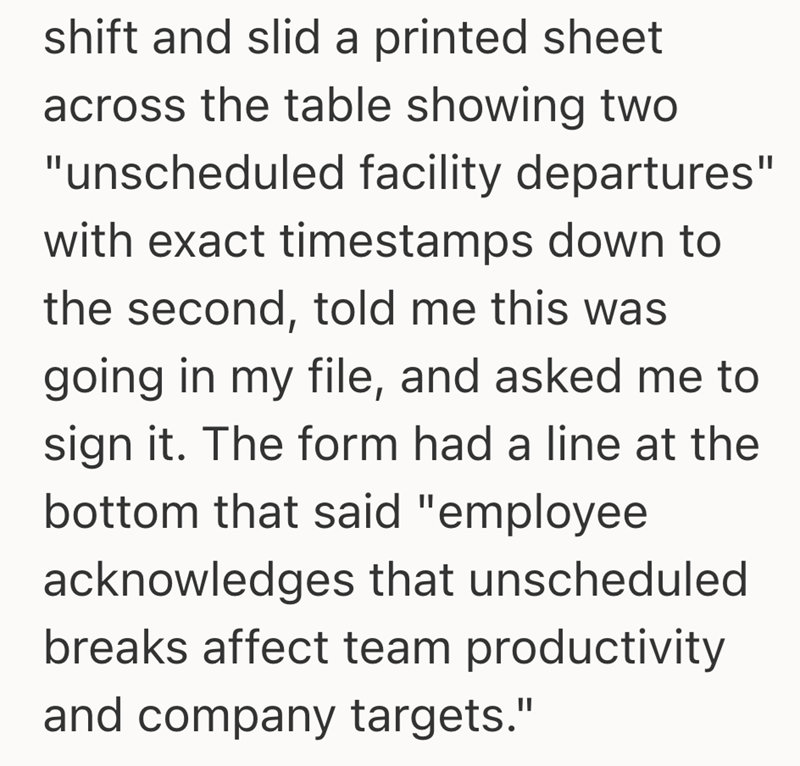 shift and slid a printed sheet across the table showing two "unscheduled facility departures" with exact timestamps down to the second, told me this was going in my file, and asked me to sign it. The form had a line at the bottom that said "employee acknowledges that unscheduled breaks affect team productivity and company targets."