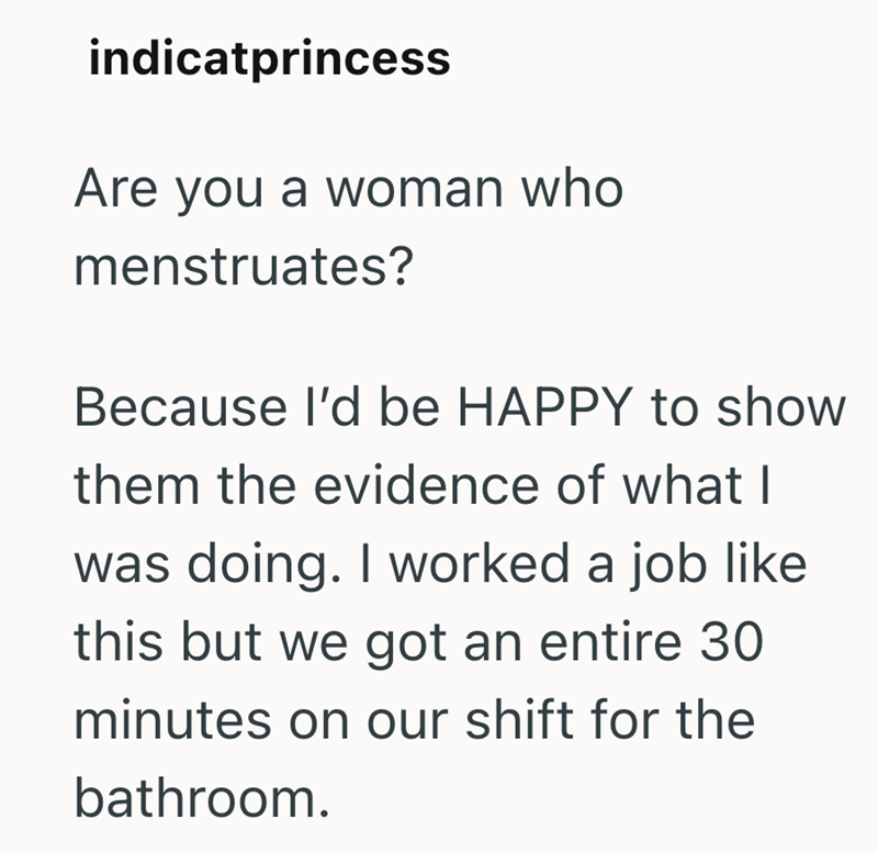 indicatprincess Are you a woman who menstruates? Because I'd be HAPPY to show them the evidence of what I was doing. I worked a job like this but we got an entire 30 minutes on our shift for the bathroom.