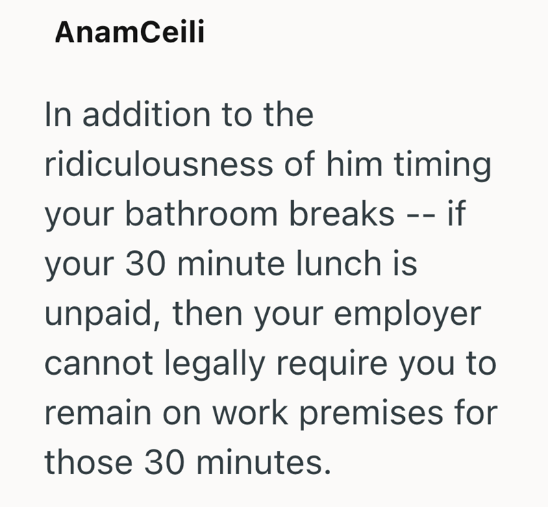 AnamCeili In addition to the ridiculousness of him timing your bathroom breaks -- if your 30 minute lunch is unpaid, then your employer cannot legally require you to remain on work premises for those 30 minutes.