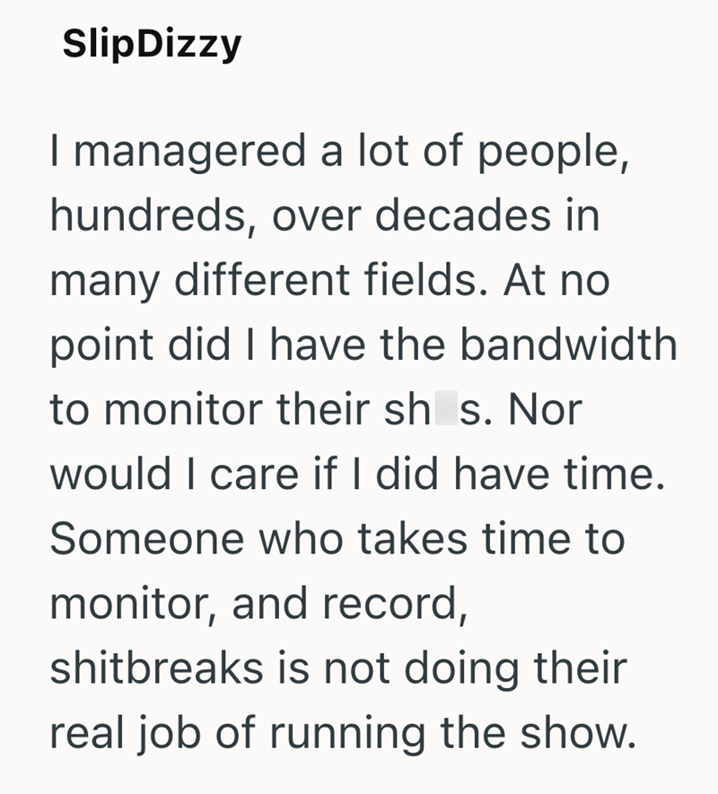 SlipDizzy I managered a lot of people, hundreds, over decades in many different fields. At no point did I have the bandwidth to monitor their sh_s. Nor would I care if I did have time. Someone who takes time to monitor, and record, shitbreaks is not doing their real job of running the show.