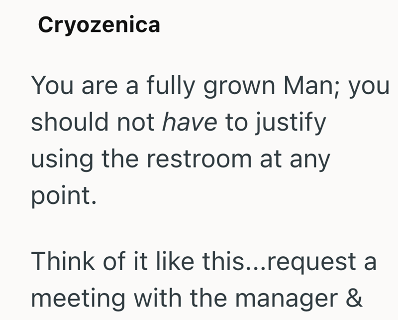 Cryozenica You are a fully grown Man; you should not have to justify using the restroom at any point. Think of it like this...request a meeting with the manager &
