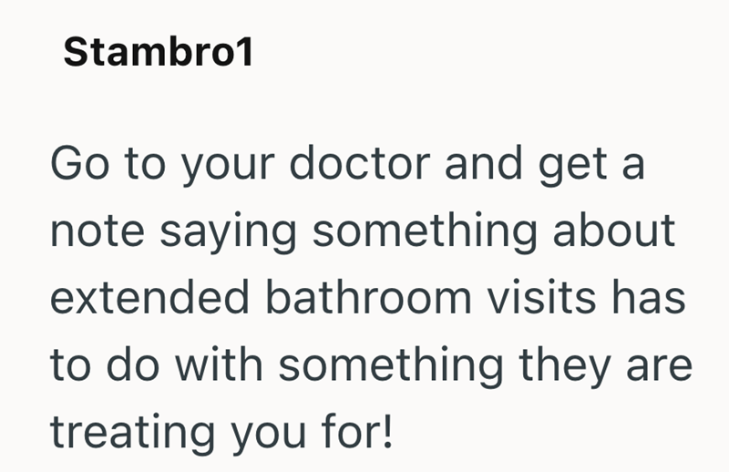Stambro1 Go to your doctor and get a note saying something about extended bathroom visits has to do with something they are treating you for!