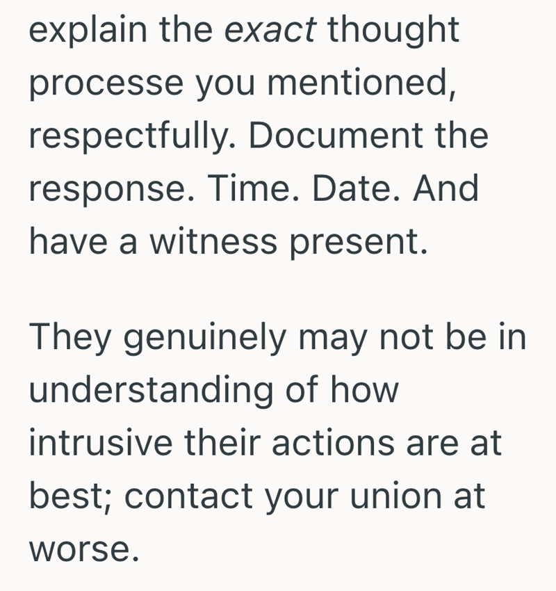 explain the exact thought processe you mentioned, respectfully. Document the response. Time. Date. And have a witness present. They genuinely may not be in understanding of how intrusive their actions are at best; contact your union at worse.