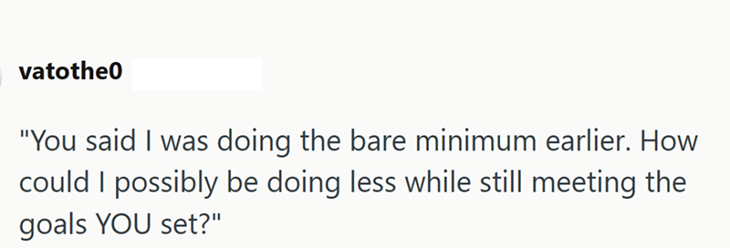 vatothe0 "You said I was doing the bare minimum earlier. How could I possibly be doing less while still meeting the goals YOU set?"
