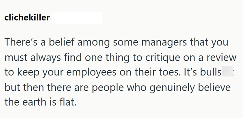 clichekiller There's a belief among some managers that you must always find one thing to critique on a review to keep your employees on their toes. It's bulls but then there are people who genuinely believe the earth is flat.