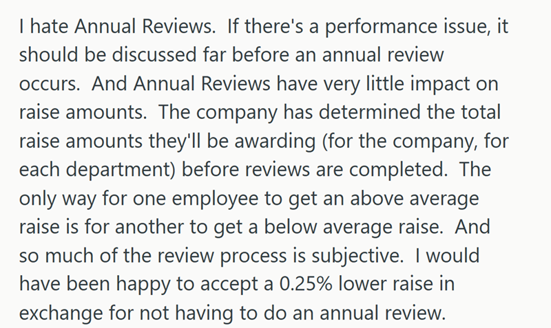 I hate Annual Reviews. If there's a performance issue, it should be discussed far before an annual review occurs. And Annual Reviews have very little impact on raise amounts. The company has determined the total raise amounts they'll be awarding (for the company, for each department) before reviews are completed. The only way for one employee to get an above average raise is for another to get a below average raise. And so much of the review process is subjective. I would have been happy to acce