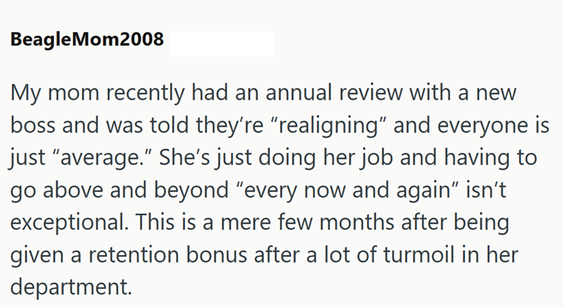 BeagleMom2008 My mom recently had an annual review with a new boss and was told they're "realigning" and everyone is just "average." She's just doing her job and having to go above and beyond "every now and again" isn't exceptional. This is a mere few months after being given a retention bonus after a lot of turmoil in her department.