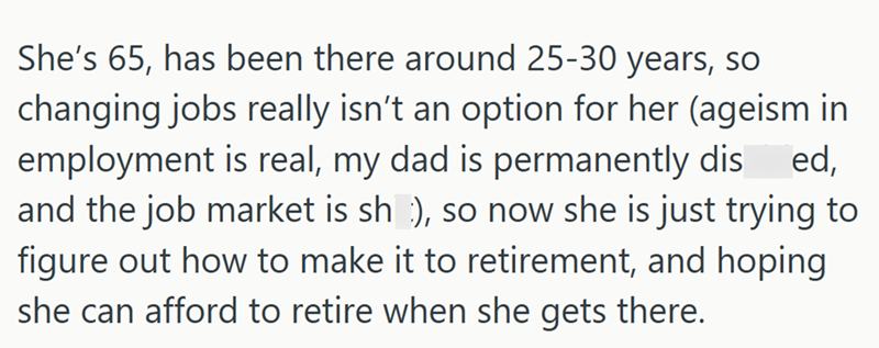 She's 65, has been there around 25-30 years, so changing jobs really isn't an option for her (ageism in employment is real, my dad is permanently dis ed, and the job market is sh), so now she is just trying to figure out how to make it to retirement, and hoping she can afford to retire when she gets there.