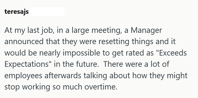 teresajs At my last job, in a large meeting, a Manager announced that they were resetting things and it would be nearly impossible to get rated as "Exceeds Expectations" in the future. There were a lot of employees afterwards talking about how they might stop working so much overtime.