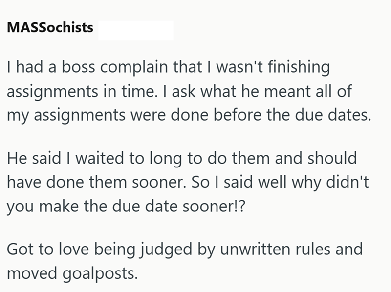 MASSochists I had a boss complain that I wasn't finishing assignments in time. I ask what he meant all of my assignments were done before the due dates. He said I waited to long to do them and should have done them sooner. So I said well why didn't you make the due date sooner!? Got to love being judged by unwritten rules and moved goalposts.