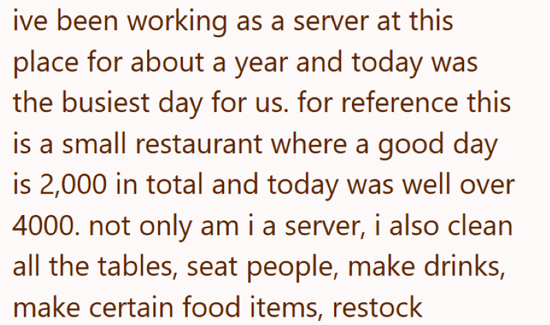 ive been working as a server at this place for about a year and today was the busiest day for us. for reference this is a small restaurant where a good day is 2,000 in total and today was well over 4000. not only am i a server, i also clean all the tables, seat people, make drinks, make certain food items, restock