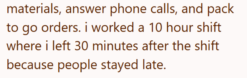 materials, answer phone calls, and pack to go orders. i worked a 10 hour shift where i left 30 minutes after the shift because people stayed late.