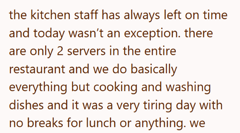 the kitchen staff has always left on time and today wasn't an exception. there are only 2 servers in the entire restaurant and we do basically everything but cooking and washing dishes and it was a very tiring day with no breaks for lunch or anything. we
