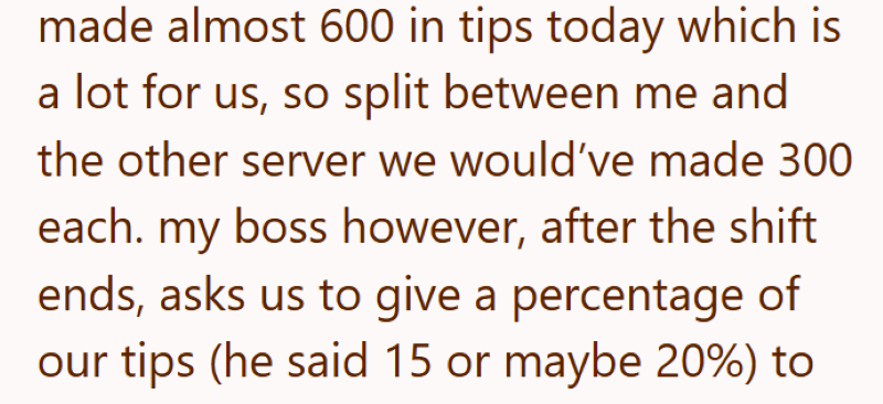 made almost 600 in tips today which is a lot for us, so split between me and the other server we would've made 300 each. my boss however, after the shift ends, asks us to give a percentage of our tips (he said 15 or maybe 20%) to