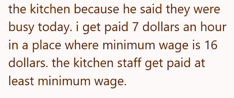 the kitchen because he said they were busy today. i get paid 7 dollars an hour in a place where minimum wage is 16 dollars. the kitchen staff get paid at least minimum wage.