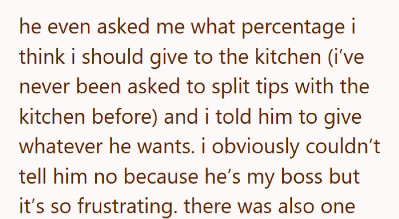 he even asked me what percentage i think i should give to the kitchen (i've never been asked to split tips with the kitchen before) and i told him to give whatever he wants. i obviously couldn't tell him no because he's my boss but it's so frustrating. there was also one