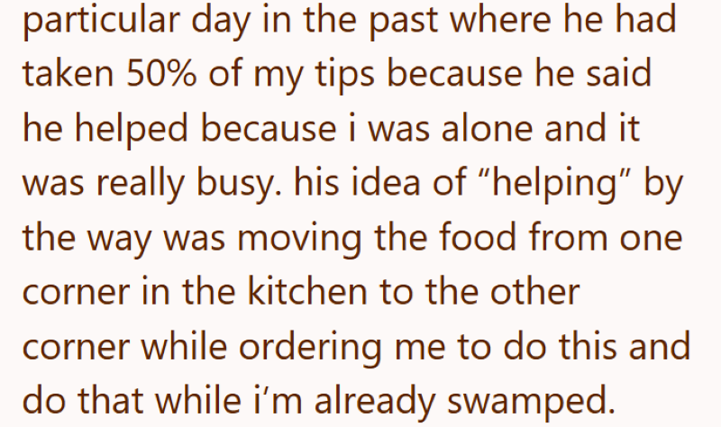 particular day in the past where he had taken 50% of my tips because he said he helped because i was alone and it was really busy. his idea of "helping" by the way was moving the food from one corner in the kitchen to the other corner while ordering me to do this and do that while i'm already swamped.