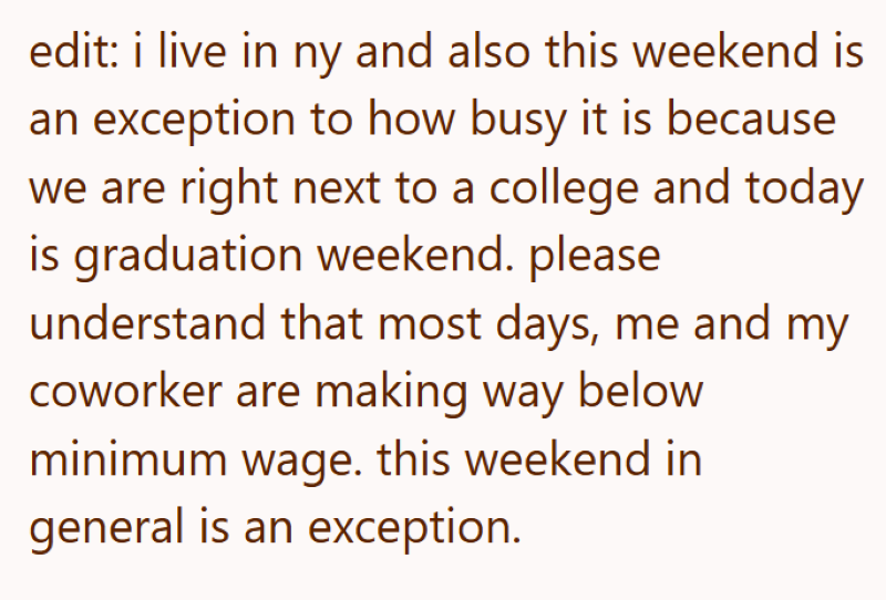 edit: i live in ny and also this weekend is an exception to how busy it is because we are right next to a college and today is graduation weekend. please understand that most days, me and my coworker are making way below minimum wage. this weekend in general is an exception.