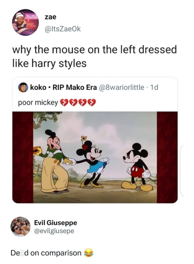 XOXO zae @ItsZaeOk why the mouse on the left dressed like harry styles koko ⚫RIP Mako Era @8wariorlittle. 1d poor mickey ♥♥ Evil Giuseppe @evilgiusepe De d on comparison