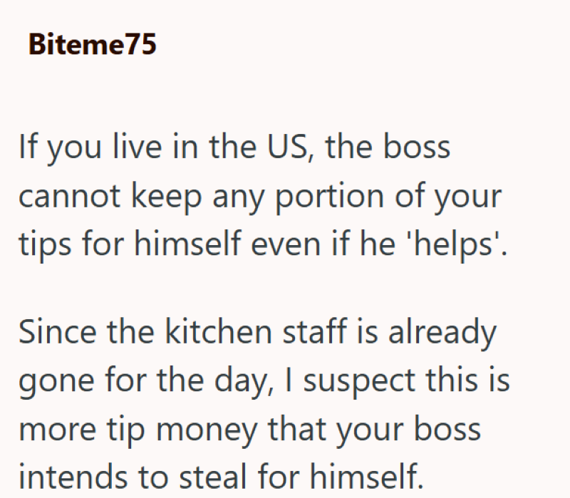 Biteme75 If you live in the US, the boss cannot keep any portion of your tips for himself even if he 'helps'. Since the kitchen staff is already gone for the day, I suspect this is more tip money that your boss intends to steal for himself.