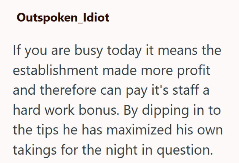 Outspoken_Idiot If you are busy today it means the establishment made more profit and therefore can pay it's staff a hard work bonus. By dipping in to the tips he has maximized his own takings for the night in question.