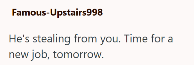 Famous-Upstairs998 He's stealing from you. Time for a new job, tomorrow.