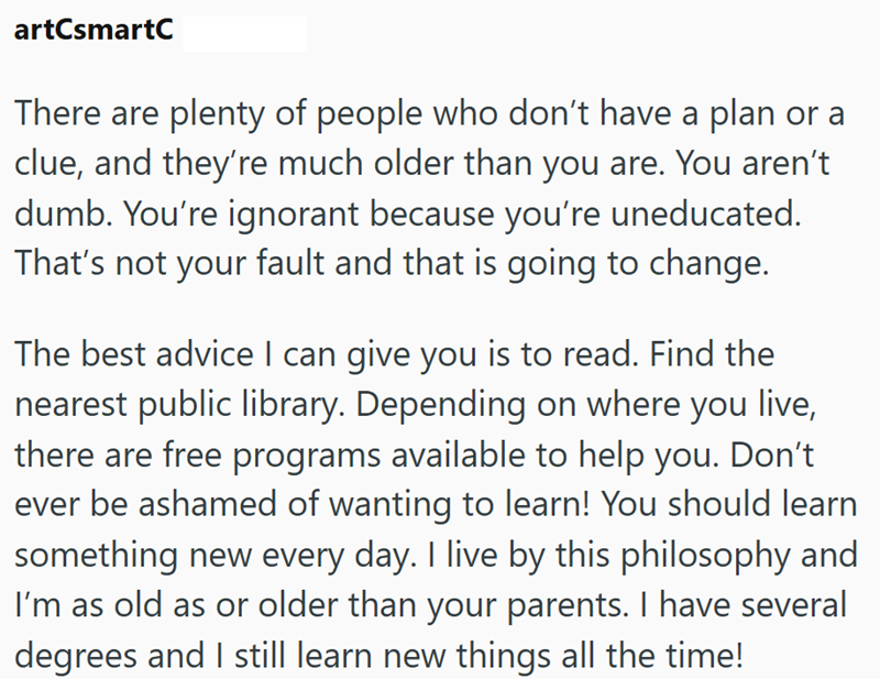 artCsmartC There are plenty of people who don't have a plan or a clue, and they're much older than you are. You aren't dumb. You're ignorant because you're uneducated. That's not your fault and that is going to change. The best advice I can give you is to read. Find the nearest public library. Depending on where you live, there are free programs available to help you. Don't ever be ashamed of wanting to learn! You should learn something new every day. I live by this philosophy and I'm as old as