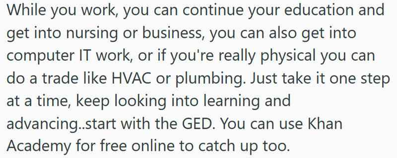 While you work, you can continue your education and get into nursing or business, you can also get into computer IT work, or if you're really physical you can do a trade like HVAC or plumbing. Just take it one step at a time, keep looking into learning and advancing..start with the GED. You can use Khan Academy for free online to catch up too.