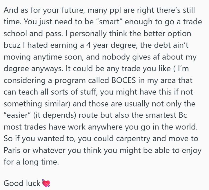 And as for your future, many ppl are right there's still time. You just need to be "smart" enough to go a trade school and pass. I personally think the better option bcuz I hated earning a 4 year degree, the debt ain't moving anytime soon, and nobody gives af about my degree anyways. It could be any trade you like ( I'm considering a program called BOCES in my area that can teach all sorts of stuff, you might have this if not something similar) and those are usually not only the "easier" (it dep