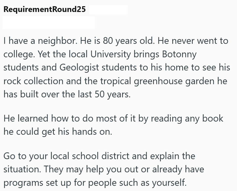 RequirementRound25 I have a neighbor. He is 80 years old. He never went to college. Yet the local University brings Botonny students and Geologist students to his home to see his rock collection and the tropical greenhouse garden he has built over the last 50 years. He learned how to do most of it by reading any book he could get his hands on. Go to your local school district and explain the situation. They may help you out or already have programs set up for people such as yourself.
