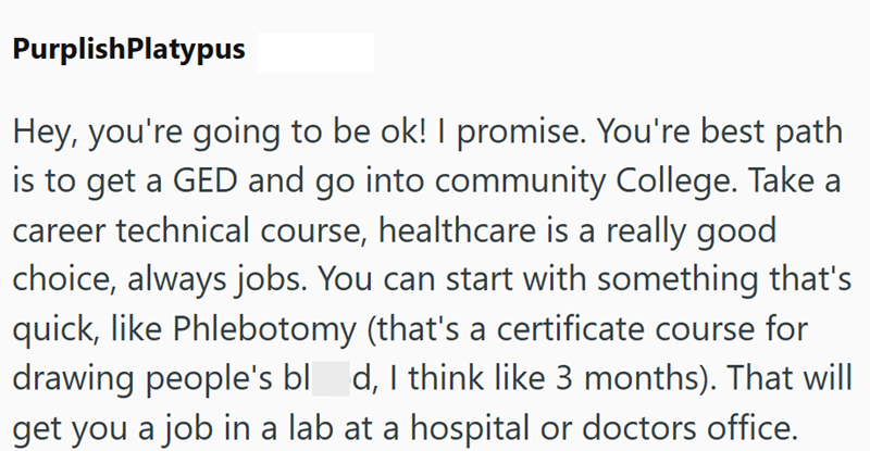 PurplishPlatypus Hey, you're going to be ok! I promise. You're best path is to get a GED and go into community College. Take a career technical course, healthcare is a really good choice, always jobs. You can start with something that's quick, like Phlebotomy (that's a certificate course for drawing people's bl_d, I think like 3 months). That will get you a job in a lab at a hospital or doctors office.