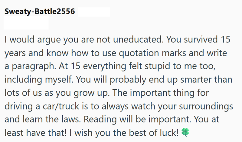 Sweaty-Battle2556 I would argue you are not uneducated. You survived 15 years and know how to use quotation marks and write a paragraph. At 15 everything felt stupid to me too, including myself. You will probably end up smarter than lots of us as you grow up. The important thing for driving a car/truck is to always watch your surroundings and learn the laws. Reading will be important. You at least have that! I wish you the best of luck!