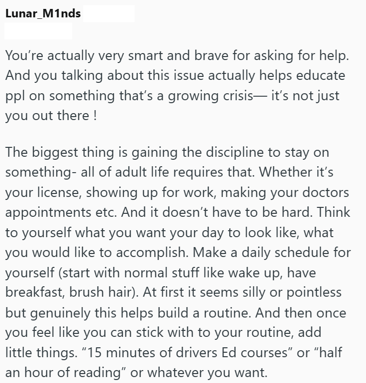 Lunar_M1nds You're actually very smart and brave for asking for help. And you talking about this issue actually helps educate ppl on something that's a growing crisis— it's not just you out there! The biggest thing is gaining the discipline to stay on something- all of adult life requires that. Whether it's your license, showing up for work, making your doctors appointments etc. And it doesn't have to be hard. Think to yourself what you want your day to look like, what you would like to accompli