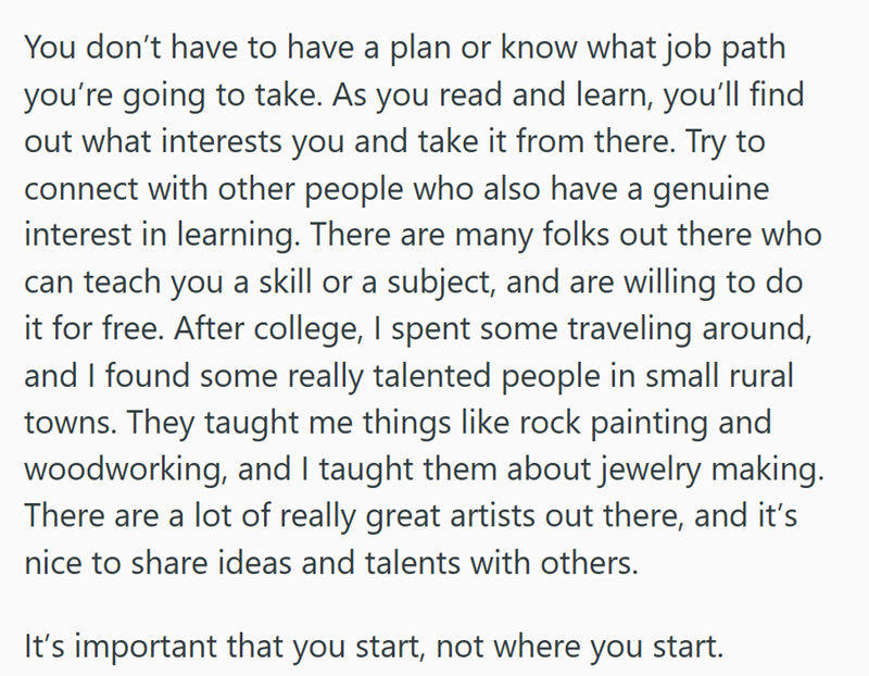 You don't have to have a plan or know what job path you're going to take. As you read and learn, you'll find out what interests you and take it from there. Try to connect with other people who also have a genuine interest in learning. There are many folks out there who can teach you a skill or a subject, and are willing to do it for free. After college, I spent some traveling around, and I found some really talented people in small rural towns. They taught me things like rock painting and woodwo