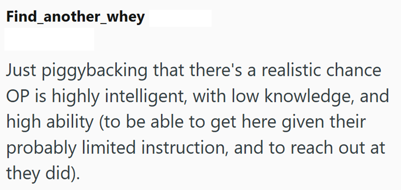 Find_another_whey Just piggybacking that there's a realistic chance OP is highly intelligent, with low knowledge, and high ability (to be able to get here given their probably limited instruction, and to reach out at they did).