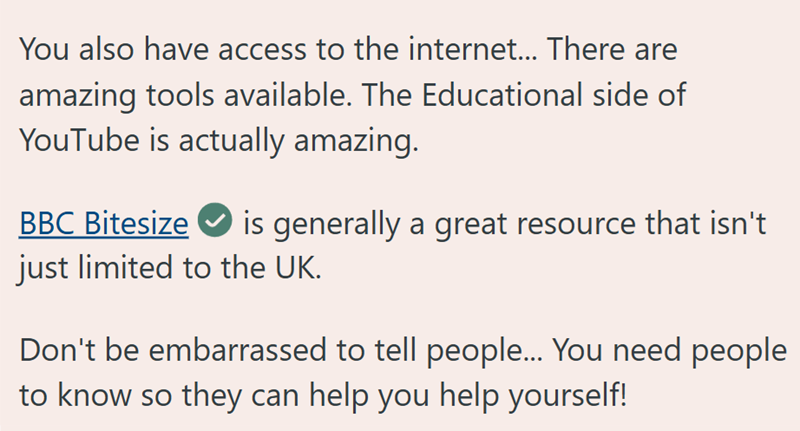 You also have access to the internet... There are amazing tools available. The Educational side of YouTube is actually amazing. BBC Bitesize is generally a great resource that isn't just limited to the UK. Don't be embarrassed to tell people... You need people to know so they can help you help yourself!