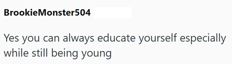 Brookie Monster504 Yes you can always educate yourself especially while still being young