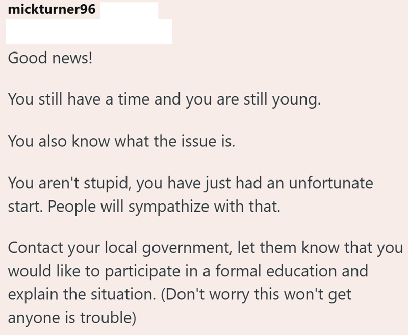 mickturner96 Good news! You still have a time and you are still You also know what the issue is. young. You aren't stupid, you have just had an unfortunate start. People will sympathize with that. Contact your local government, let them know that you would like to participate in a formal education and explain the situation. (Don't worry this won't get anyone is trouble)