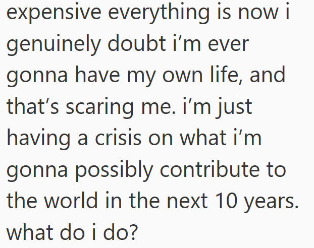expensive everything is now i genuinely doubt i'm ever gonna have my own life, and that's scaring me. i'm just having a crisis on what i'm gonna possibly contribute to the world in the next 10 years. what do i do?