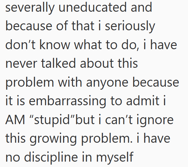 severally uneducated and because of that i seriously don't know what to do, i have never talked about this problem with anyone because it is embarrassing to admit i AM "stupid"but i can't ignore this growing problem. i have no discipline in myself