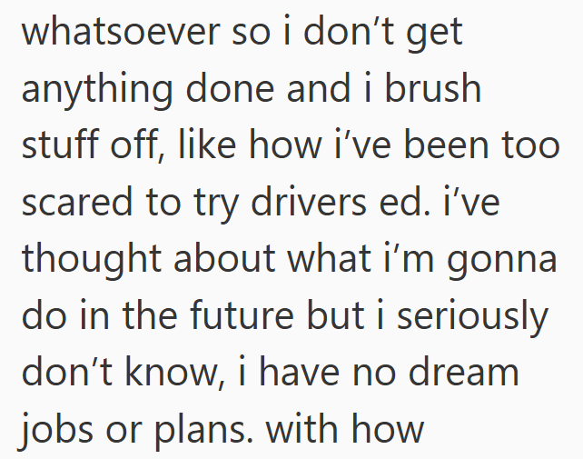 whatsoever so i don't get anything done and i brush stuff off, like how i've been too scared to try drivers ed. i've thought about what i'm gonna do in the future but i seriously don't know, i have no dream jobs or plans. with how