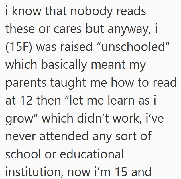 i know that nobody reads these or cares but anyway, i (15F) was raised "unschooled" which basically meant my parents taught me how to read at 12 then "let me learn as i grow" which didn't work, i've never attended any sort of school or educational institution, now i'm 15 and