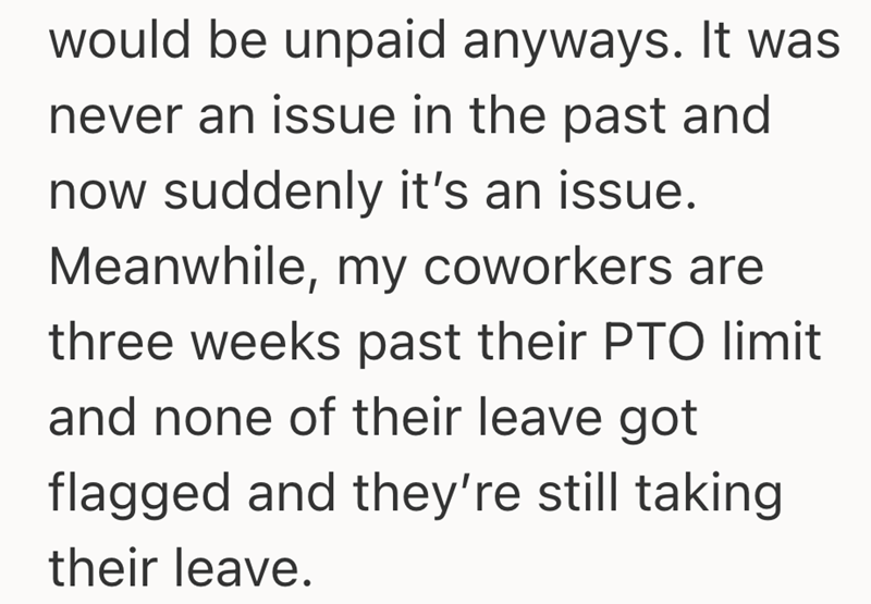 would be unpaid anyways. It was never an issue in the past and now suddenly it's an issue. Meanwhile, my coworkers are three weeks past their PTO limit and none of their leave got flagged and they're still taking their leave.