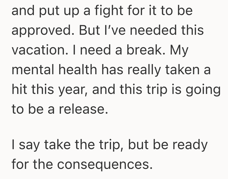 and put up a fight for it to be approved. But I've needed this vacation. I need a break. My mental health has really taken a hit this year, and this trip is going to be a release. I say take the trip, but be ready for the consequences.