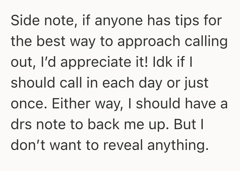 Side note, if anyone has tips for the best way to approach calling out, I'd appreciate it! Idk if I should call in each day or just once. Either way, I should have a drs note to back me up. But I don't want to reveal anything.