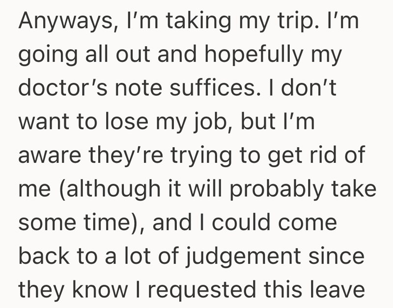 Anyways, I'm taking my trip. I'm going all out and hopefully my doctor's note suffices. I don't want to lose my job, but I'm aware they're trying to get rid of me (although it will probably take some time), and I could come back to a lot of judgement since they know I requested this leave
