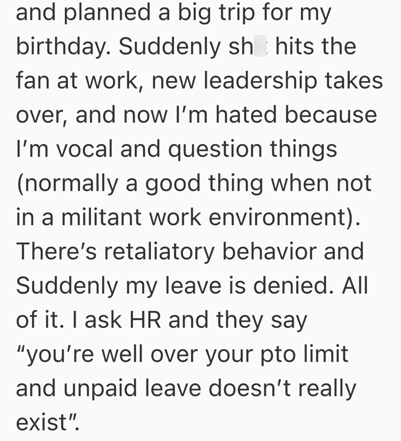 and planned a big trip for my birthday. Suddenly sh hits the fan at work, new leadership takes over, and now I'm hated because I'm vocal and question things (normally a good thing when not in a militant work environment). There's retaliatory behavior and Suddenly my leave is denied. All of it. I ask HR and they say "you're well over your pto limit and unpaid leave doesn't really exist".
