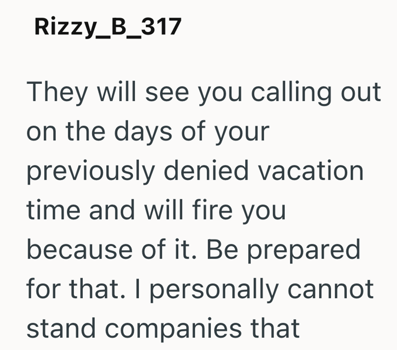 Rizzy_B_317 They will see you calling out on the days of your previously denied vacation time and will fire you because of it. Be prepared for that. I personally cannot stand companies that