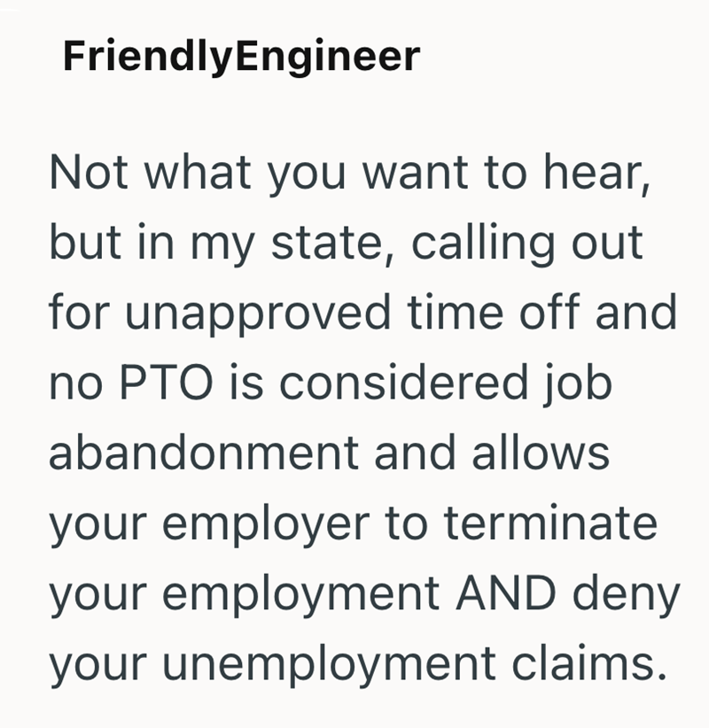 FriendlyEngineer Not what you want to hear, but in my state, calling out for unapproved time off and no PTO is considered job abandonment and allows your employer to terminate your employment AND deny your unemployment claims.